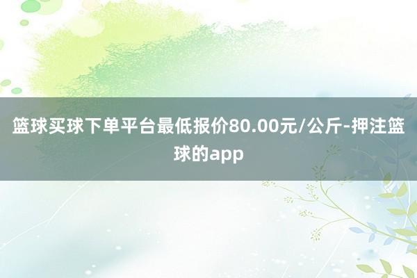 篮球买球下单平台最低报价80.00元/公斤-押注篮球的app