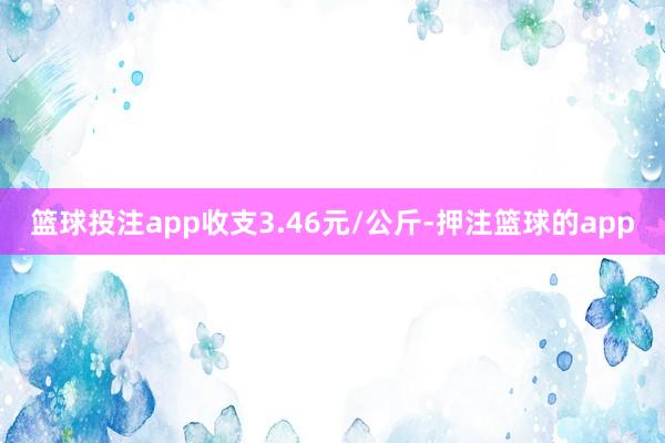 篮球投注app收支3.46元/公斤-押注篮球的app