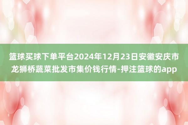 篮球买球下单平台2024年12月23日安徽安庆市龙狮桥蔬菜批发市集价钱行情-押注篮球的app