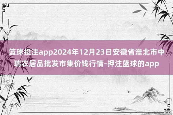 篮球投注app2024年12月23日安徽省淮北市中瑞农居品批发市集价钱行情-押注篮球的app