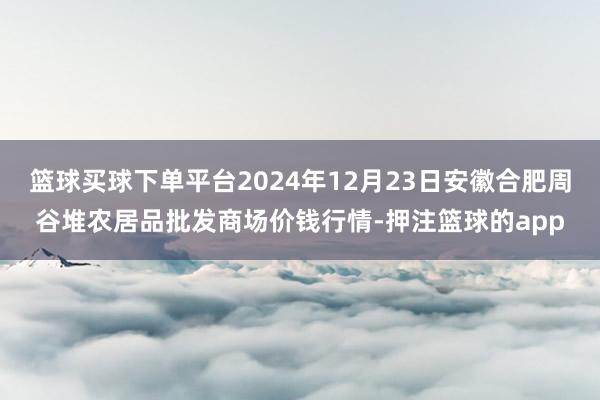 篮球买球下单平台2024年12月23日安徽合肥周谷堆农居品批发商场价钱行情-押注篮球的app