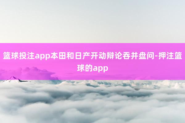 篮球投注app本田和日产开动辩论吞并盘问-押注篮球的app