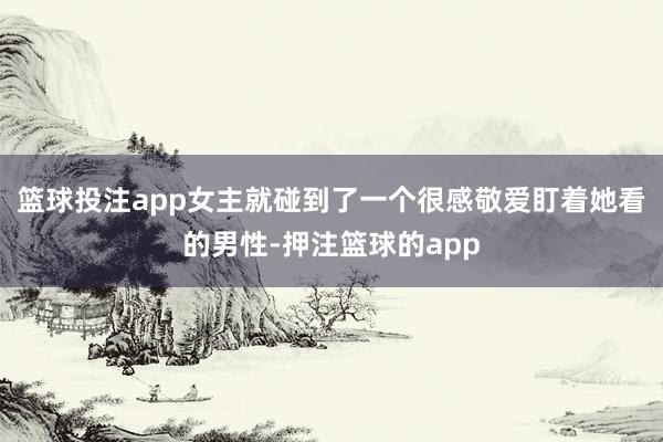 篮球投注app女主就碰到了一个很感敬爱盯着她看的男性-押注篮球的app