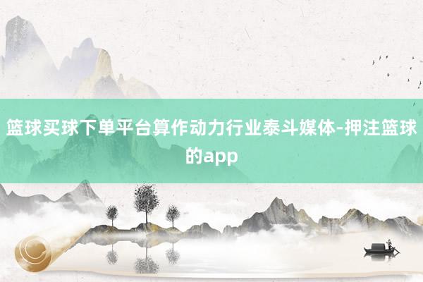 篮球买球下单平台算作动力行业泰斗媒体-押注篮球的app