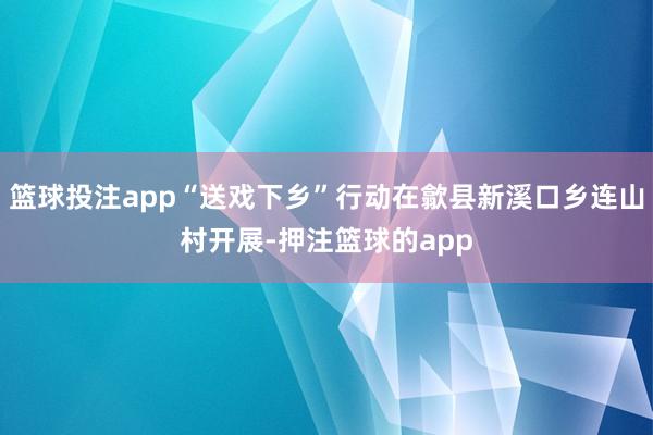 篮球投注app“送戏下乡”行动在歙县新溪口乡连山村开展-押注篮球的app