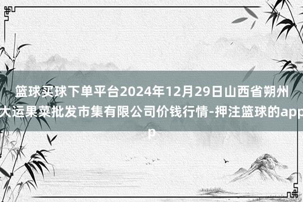 篮球买球下单平台2024年12月29日山西省朔州大运果菜批发市集有限公司价钱行情-押注篮球的app