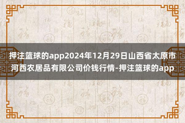 押注篮球的app2024年12月29日山西省太原市河西农居品有限公司价钱行情-押注篮球的app