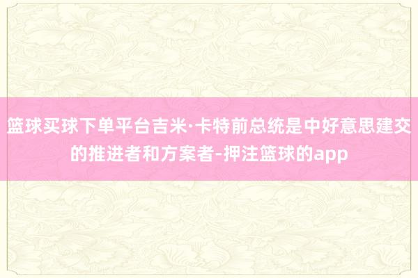 篮球买球下单平台吉米·卡特前总统是中好意思建交的推进者和方案者-押注篮球的app