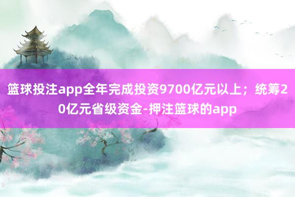 篮球投注app全年完成投资9700亿元以上；统筹20亿元省级资金-押注篮球的app