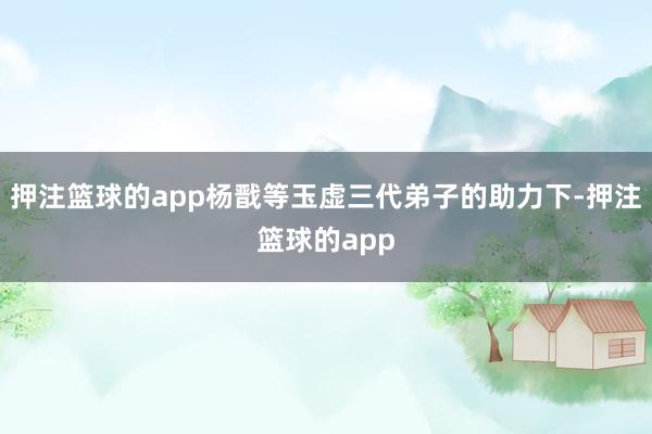 押注篮球的app杨戬等玉虚三代弟子的助力下-押注篮球的app