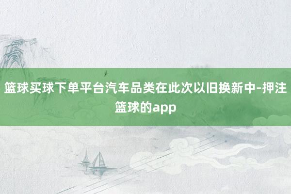 篮球买球下单平台汽车品类在此次以旧换新中-押注篮球的app