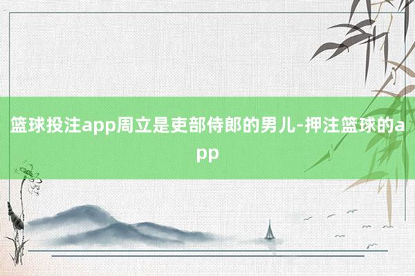 篮球投注app周立是吏部侍郎的男儿-押注篮球的app