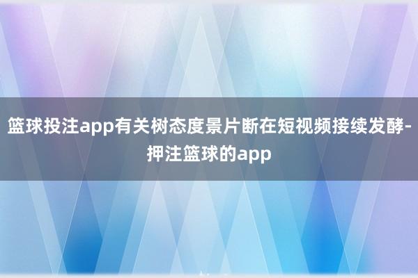 篮球投注app有关树态度景片断在短视频接续发酵-押注篮球的app