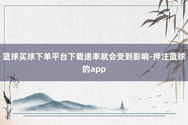 篮球买球下单平台下载速率就会受到影响-押注篮球的app