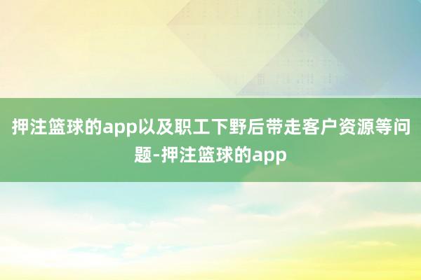 押注篮球的app以及职工下野后带走客户资源等问题-押注篮球的app