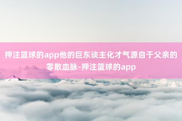 押注篮球的app他的巨东谈主化才气源自于父亲的零散血脉-押注篮球的app