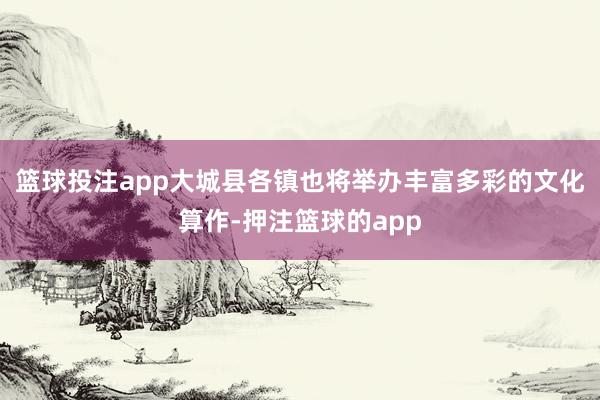 篮球投注app大城县各镇也将举办丰富多彩的文化算作-押注篮球的app