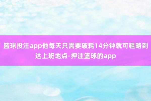 篮球投注app他每天只需要破耗14分钟就可粗略到达上班地点-押注篮球的app