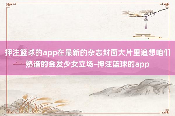 押注篮球的app在最新的杂志封面大片里追想咱们熟谙的金发少女立场-押注篮球的app