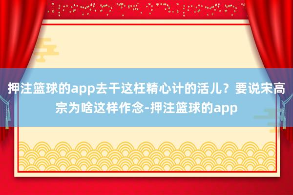 押注篮球的app去干这枉精心计的活儿？要说宋高宗为啥这样作念-押注篮球的app