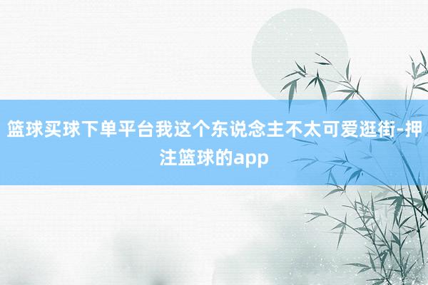 篮球买球下单平台我这个东说念主不太可爱逛街-押注篮球的app