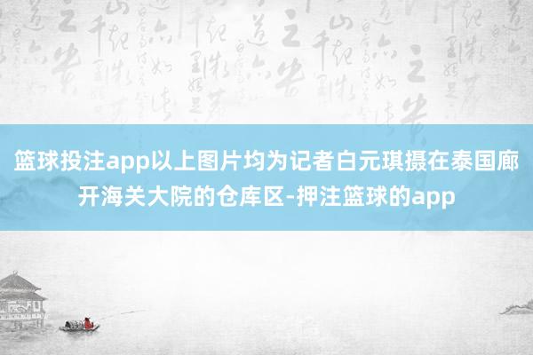 篮球投注app以上图片均为记者白元琪摄在泰国廊开海关大院的仓库区-押注篮球的app