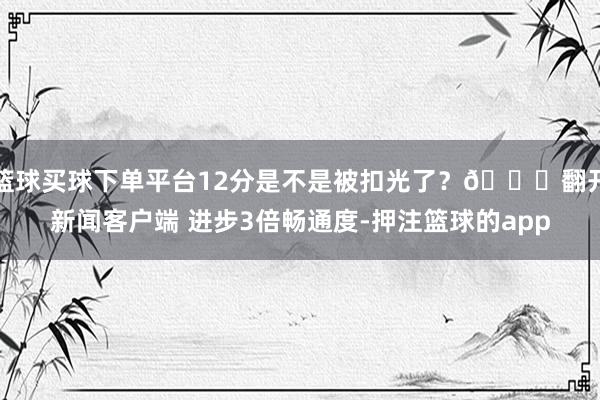 篮球买球下单平台12分是不是被扣光了？😂翻开新闻客户端 进步3倍畅通度-押注篮球的app