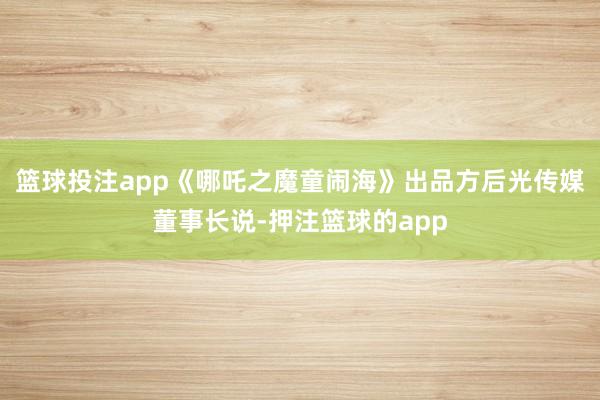 篮球投注app《哪吒之魔童闹海》出品方后光传媒董事长说-押注篮球的app