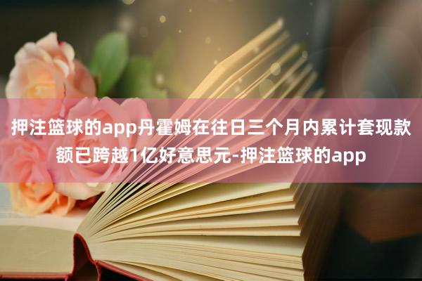 押注篮球的app丹霍姆在往日三个月内累计套现款额已跨越1亿好意思元-押注篮球的app