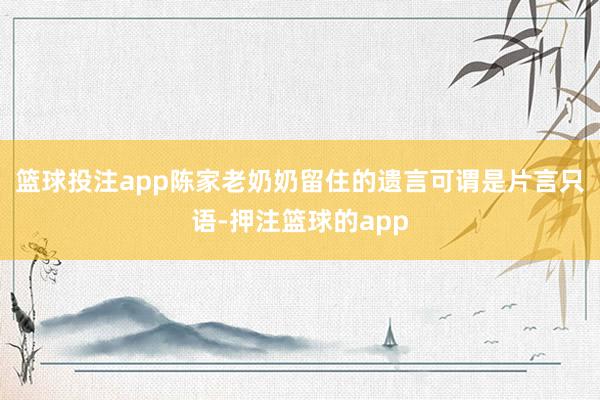 篮球投注app陈家老奶奶留住的遗言可谓是片言只语-押注篮球的app