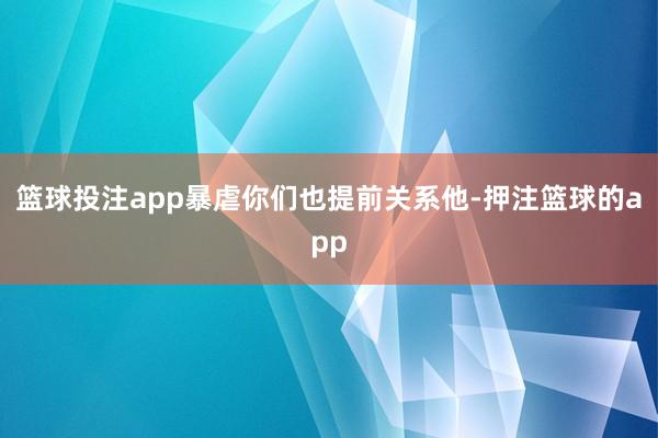 篮球投注app暴虐你们也提前关系他-押注篮球的app