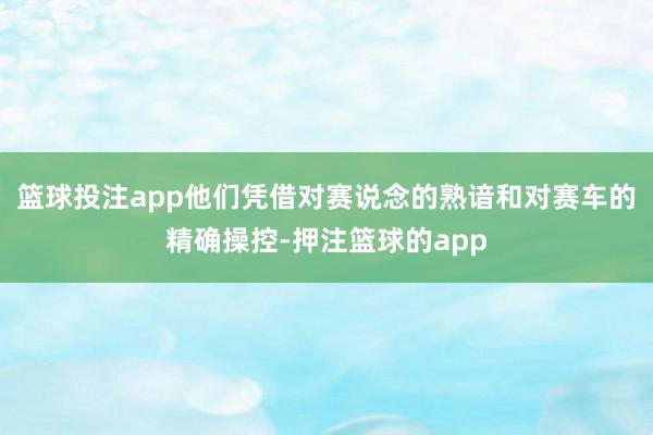 篮球投注app他们凭借对赛说念的熟谙和对赛车的精确操控-押注篮球的app